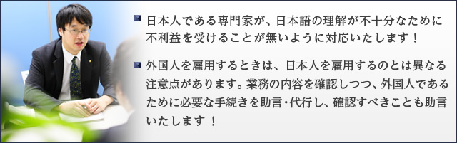 日本人である専門家が、日本語の理解が不十分なために不利益を受けることが無いように対応いたします！ ・外国人を雇用するときは、日本人を雇用するのとは異なる注意点があります。業務の内容を確認しつつ、外国人であるために必要な手続きを助言・代行し、確認すべきことも助言いたします ！