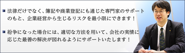 法律だけでなく、簿記や商業登記にも通じた専門家のサポートのもと、企業経営から生じるリスクを最小限にできます！ ・紛争になった場合には、適切な方法を用いて、会社の実情に応じた最善の解決が図れるようにサポートいたします！