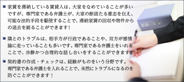 家賃を滞納している賃貸人は、大家をなめていることが多いですが、専門家である弁護士が、大家の断固たる意志を伝え、可能な法的手段を駆使することで、滞納家賃の回収や物件からの退去を測ることができます！ ・近隣とのトラブルは、相手方が行政であることや、双方が感情論に走っていることも多いです。専門家である弁護士をいれることで、冷静かつ合理的な話し合いをすることができます！ ・契約書の作成・チェックは、経験がものをいう分野です。専門家である弁護士を入れることで、未然にトラブルになるのを防ぐことができます！