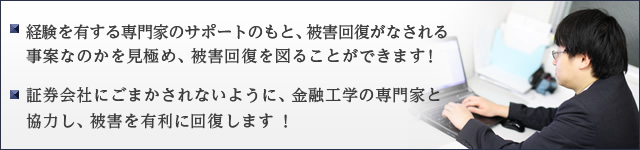 経験を有する専門家のサポートのもと、被害回復がなされる事案なのかを見極め、被害回復を図ることができます！ ・金融工学の専門家と協力して、証券会社に、ケムに巻かせずにして、被害を有利に回復します ！