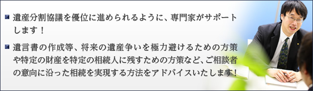 遺産分割協議を優位に進められるように、専門家がサポートします！ ・遺言書の作成等、将来の遺産争いを極力避けるための方策や特定の財産を特定の相続人に残すための方策など、ご相談者の意向に沿った相続を実現する方法をアドバイスいたします！