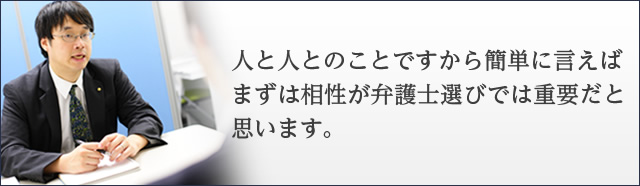 人と人とのことですから簡単に言えば、まずは相性が弁護士選びでは重要だと思います。